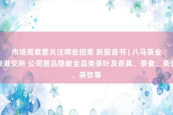 市场观察要关注哪些因素 新股音书 | 八马茶业递表港交所 公司居品隐敝全品类茶叶及茶具、茶食、茶饮等