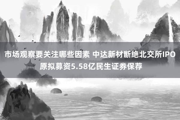 市场观察要关注哪些因素 中达新材断绝北交所IPO 原拟募资5.58亿民生证券保荐