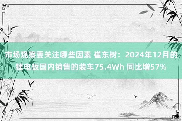 市场观察要关注哪些因素 崔东树：2024年12月的锂电板国内销售的装车75.4Wh 同比增57%