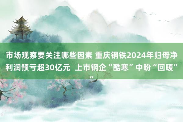 市场观察要关注哪些因素 重庆钢铁2024年归母净利润预亏超30亿元  上市钢企“酷寒”中盼“回暖”