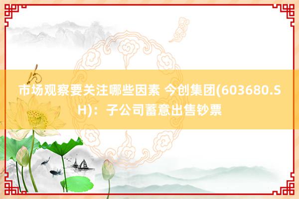 市场观察要关注哪些因素 今创集团(603680.SH)：子公司蓄意出售钞票