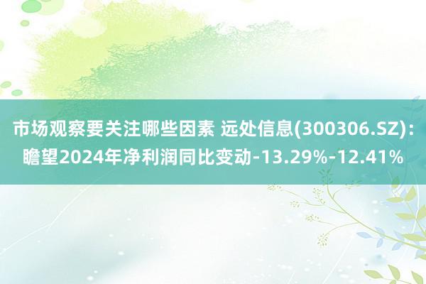 市场观察要关注哪些因素 远处信息(300306.SZ)：瞻望2024年净利润同比变动-13.29%-12.41%