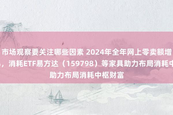 市场观察要关注哪些因素 2024年全年网上零卖额增长7.2%，消耗ETF易方达（159798）等家具助力布局消耗中枢财富