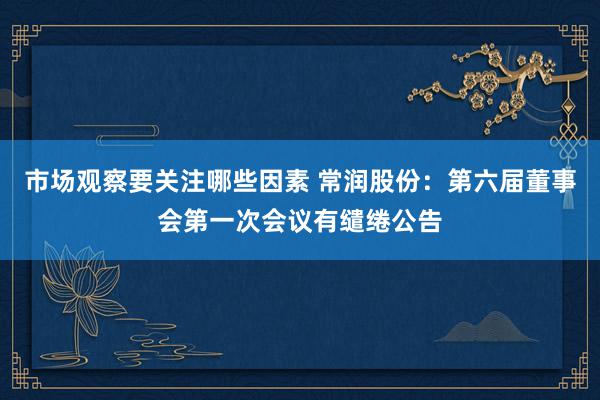 市场观察要关注哪些因素 常润股份：第六届董事会第一次会议有缱绻公告