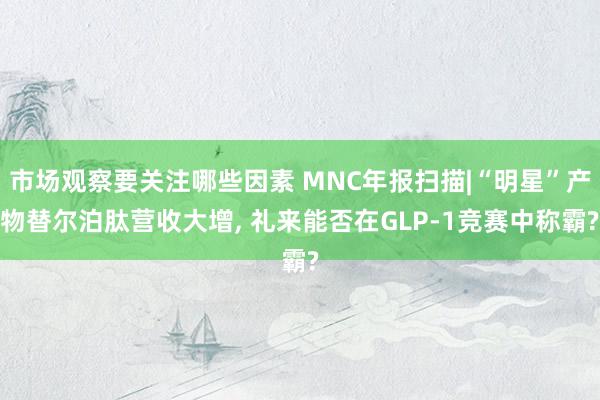 市场观察要关注哪些因素 MNC年报扫描|“明星”产物替尔泊肽营收大增, 礼来能否在GLP-1竞赛中称霸?