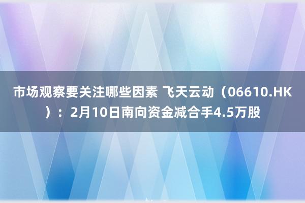 市场观察要关注哪些因素 飞天云动（06610.HK）：2月10日南向资金减合手4.5万股