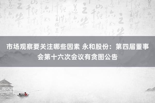 市场观察要关注哪些因素 永和股份：第四届董事会第十六次会议有贪图公告