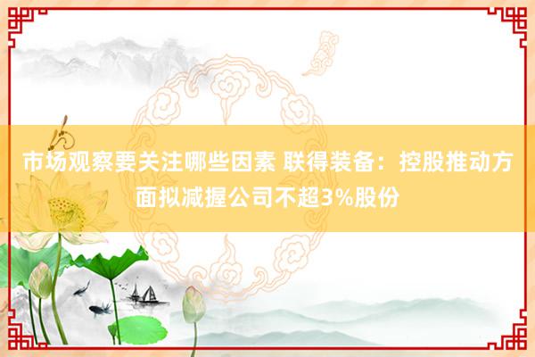 市场观察要关注哪些因素 联得装备：控股推动方面拟减握公司不超3%股份