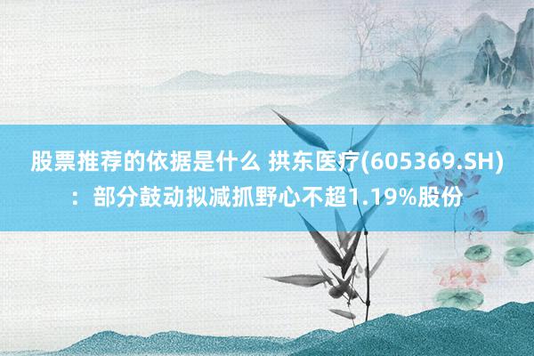 股票推荐的依据是什么 拱东医疗(605369.SH)：部分鼓动拟减抓野心不超1.19%股份