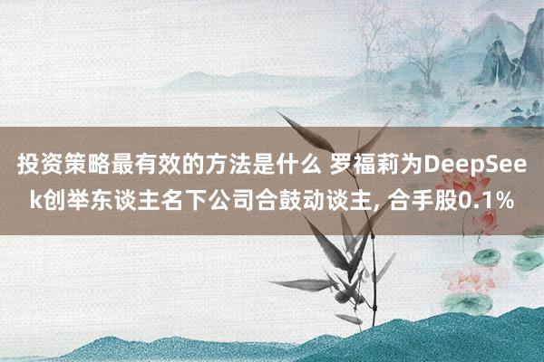 投资策略最有效的方法是什么 罗福莉为DeepSeek创举东谈主名下公司合鼓动谈主, 合手股0.1%