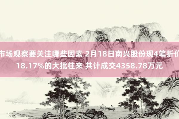 市场观察要关注哪些因素 2月18日南兴股份现4笔折价18.17%的大批往来 共计成交4358.78万元