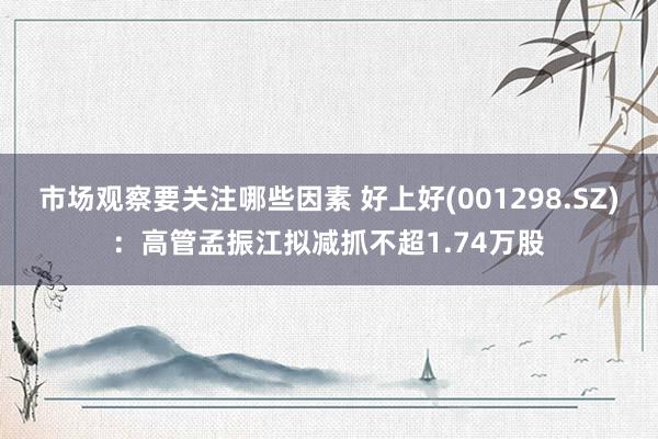 市场观察要关注哪些因素 好上好(001298.SZ)：高管孟振江拟减抓不超1.74万股