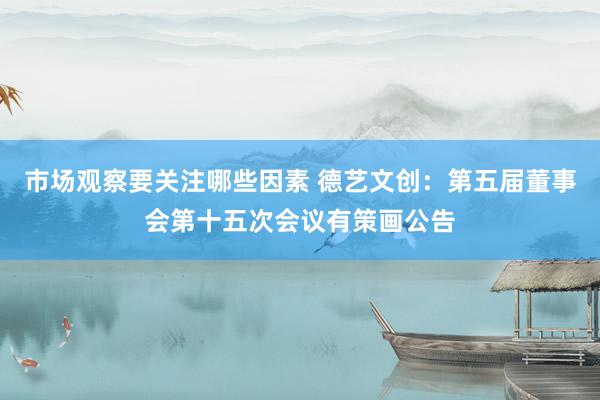 市场观察要关注哪些因素 德艺文创：第五届董事会第十五次会议有策画公告