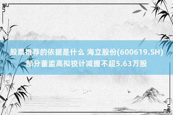 股票推荐的依据是什么 海立股份(600619.SH)部分董监高拟狡计减握不超5.63万股