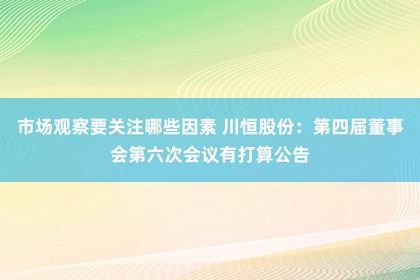 市场观察要关注哪些因素 川恒股份：第四届董事会第六次会议有打算公告