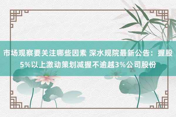 市场观察要关注哪些因素 深水规院最新公告：握股5%以上激动策划减握不逾越3%公司股份