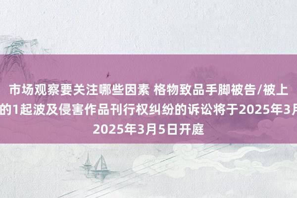 市场观察要关注哪些因素 格物致品手脚被告/被上诉东谈主的1起波及侵害作品刊行权纠纷的诉讼将于2025年3月5日开庭