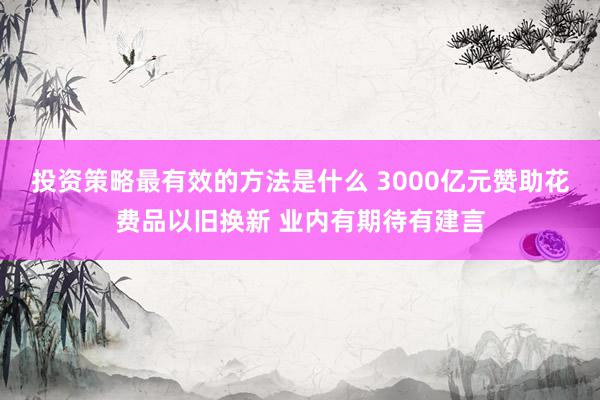 投资策略最有效的方法是什么 3000亿元赞助花费品以旧换新 业内有期待有建言