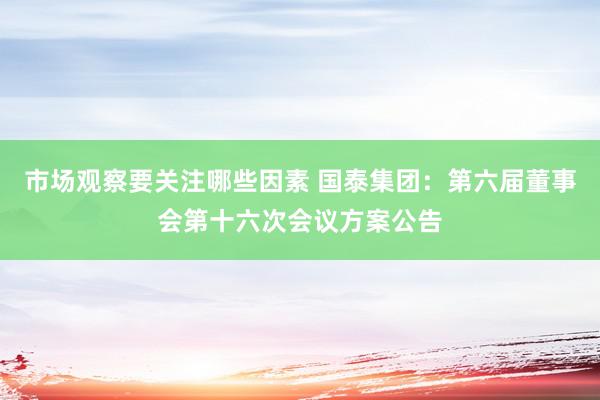 市场观察要关注哪些因素 国泰集团：第六届董事会第十六次会议方案公告