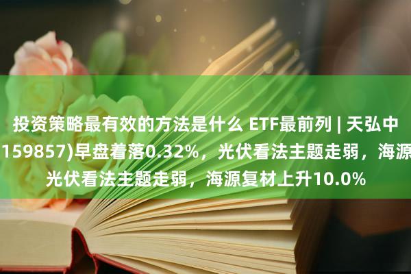 投资策略最有效的方法是什么 ETF最前列 | 天弘中证光伏产业ETF(159857)早盘着落0.32%，光伏看法主题走弱，海源复材上升10.0%