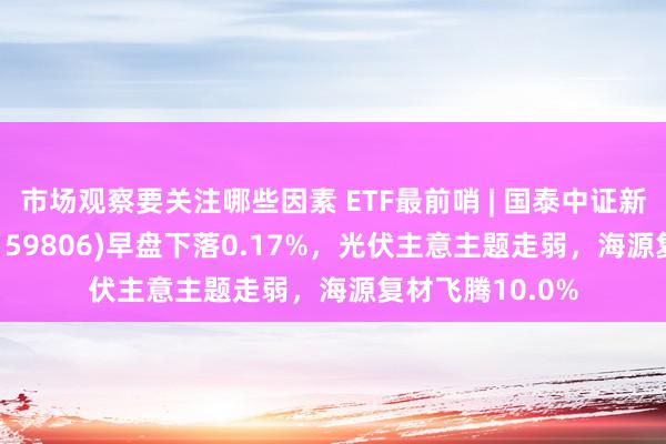 市场观察要关注哪些因素 ETF最前哨 | 国泰中证新动力汽车ETF(159806)早盘下落0.17%，光伏主意主题走弱，海源复材飞腾10.0%