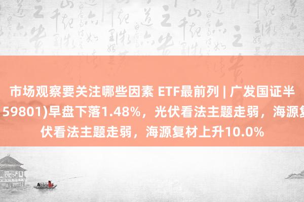 市场观察要关注哪些因素 ETF最前列 | 广发国证半导体芯片ETF(159801)早盘下落1.48%，光伏看法主题走弱，海源复材上升10.0%