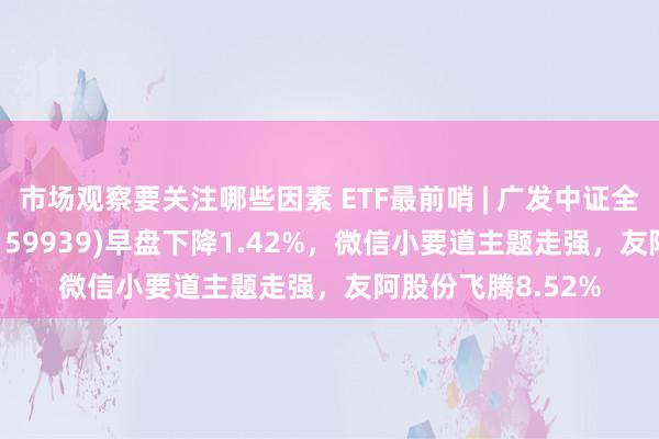 市场观察要关注哪些因素 ETF最前哨 | 广发中证全指信息时间ETF(159939)早盘下降1.42%，微信小要道主题走强，友阿股份飞腾8.52%