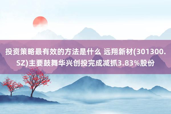 投资策略最有效的方法是什么 远翔新材(301300.SZ)主要鼓舞华兴创投完成减抓3.83%股份