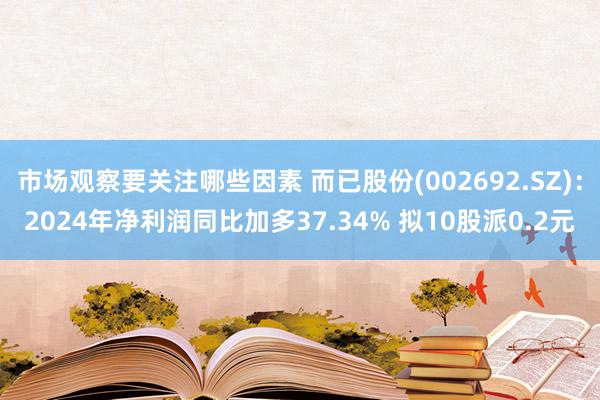 市场观察要关注哪些因素 而已股份(002692.SZ)：2024年净利润同比加多37.34% 拟10股派0.2元