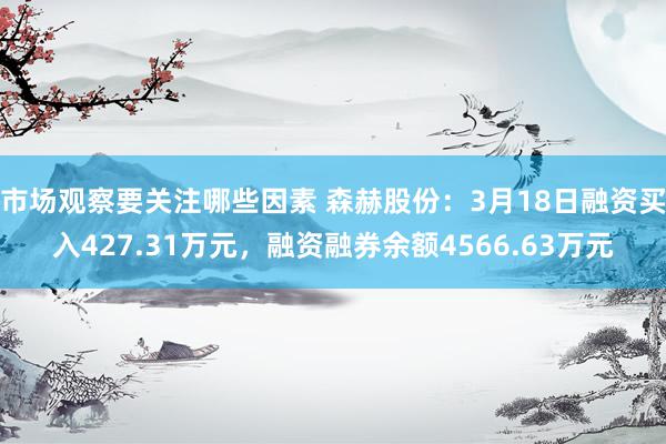 市场观察要关注哪些因素 森赫股份：3月18日融资买入427.31万元，融资融券余额4566.63万元